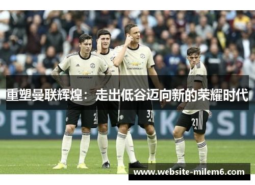 重塑曼联辉煌：走出低谷迈向新的荣耀时代