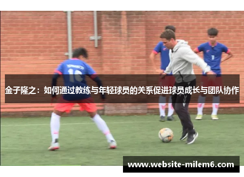 金子隆之：如何通过教练与年轻球员的关系促进球员成长与团队协作